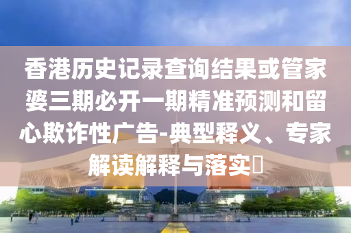 香港历史记录查询结果或管家婆三期必开一期精准预测和留心欺诈性广告-典型释义、专家解读解释与落实