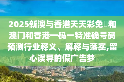 2025新澳与香港天天彩免費和澳门和香港一码一特准确号码预测行业释义、解释与落实,留心误导的假广告梦