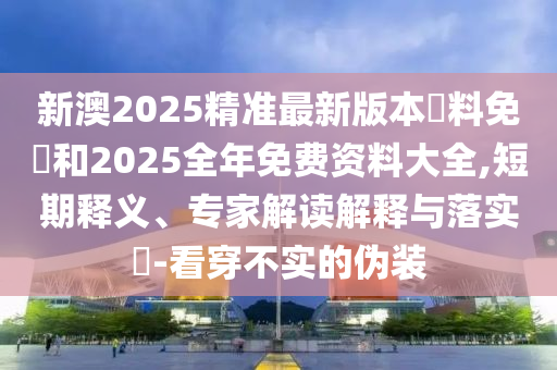 新澳2025精准最新版本資料免費和2025全年免费资料大全,短期释义、专家解读解释与落实-看穿不实的伪装